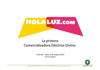 La primera 
Comercializadora Elèctrica Online.
Flash Bar ‐ Salou, 8 de maig de 2013
Ferran Nogué 
Salou, 8 de Mayo de 2013 ‐ © CLUSTERAHORRO ‐ www.clusterahorro.com
 