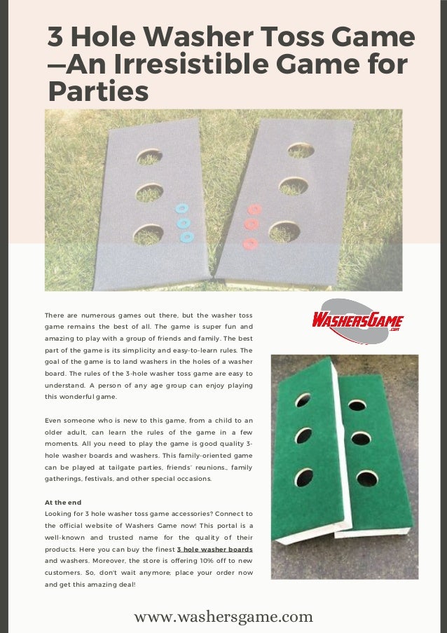 3 Hole Washer Toss Game
—An Irresistible Game for
Parties
There are numerous games out there, but the washer toss
game remains the best of all. The game is super fun and
amazing to play with a group of friends and family. The best
part of the game is its simplicity and easy-to-learn rules. The
goal of the game is to land washers in the holes of a washer
board. The rules of the 3-hole washer toss game are easy to
understand. A person of any age group can enjoy playing
this wonderful game.
Even someone who is new to this game, from a child to an
older adult, can learn the rules of the game in a few
moments. All you need to play the game is good quality 3-
hole washer boards and washers. This family-oriented game
can be played at tailgate parties, friends’ reunions., family
gatherings, festivals, and other special occasions.
At the end
Looking for 3 hole washer toss game accessories? Connect to
the official website of Washers Game now! This portal is a
well-known and trusted name for the quality of their
products. Here you can buy the finest 3 hole washer boards
and washers. Moreover, the store is offering 10% off to new
customers. So, don't wait anymore; place your order now
and get this amazing deal!
www.washersgame.com
 