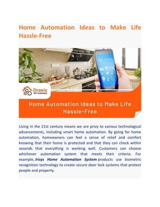 Home Automation Ideas to Make Life
Hassle-Free
Living in the 21st century means we are privy to various technological
advancements, including smart home automation. By going for home
automation, homeowners can feel a sense of relief and comfort
knowing that their home is protected and that they can check within
seconds that everything is working well. Customers can choose
whichever automation system that meets their criteria. For
example, Irisys Home Automation System products use biometric
recognition technology to create secure door lock systems that protect
people and property.
 