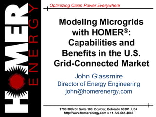 Optimizing Clean Power Everywhere
1790 30th St, Suite 100, Boulder, Colorado 80301, USA
http://www.homerenergy.com ● +1-720-565-4046
Modeling Microgrids
with HOMER®:
Capabilities and
Benefits in the U.S.
Grid-Connected Market
John Glassmire
Director of Energy Engineering
john@homerenergy.com
 