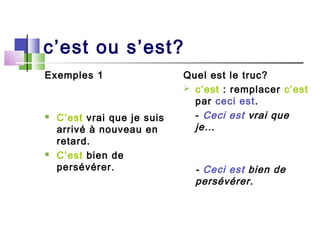 c’est ou s’est?
Exemples 1                   Quel est le truc?
                              c’est : remplacer c’est
                               par ceci est.
   C’est vrai que je suis     - Ceci est vrai que
    arrivé à nouveau en        je…
    retard.
   C’est bien de
    persévérer.                - Ceci est bien de
                               persévérer.
 