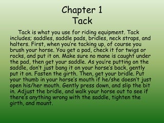 Chapter 1
                      Tack
    Tack is what you use for riding equipment. Tack
includes; saddles, saddle pads, bridles, neck straps, and
halters. First, when you’re tacking up, of course you
brush your horse. You get a pad, check it for twigs or
rocks, and put it on. Make sure no mane is caught under
the pad, then get your saddle. As you’re putting on the
saddle, don’t just bang it on your horse’s back, gently
put it on. Fasten the girth. Then, get your bridle. Put
your thumb in your horse’s mouth if he/she doesn’t just
open his/her mouth. Gently press down, and slip the bit
in. Adjust the bridle, and walk your horse out to see if
there’s anything wrong with the saddle, tighten the
girth, and mount.
 