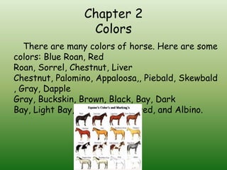 Chapter 2
                 Colors
   There are many colors of horse. Here are some
colors: Blue Roan, Red
Roan, Sorrel, Chestnut, Liver
Chestnut, Palomino, Appaloosa,, Piebald, Skewbald
, Gray, Dapple
Gray, Buckskin, Brown, Black, Bay, Dark
Bay, Light Bay, Dun, Odd- Colored, and Albino.
 
