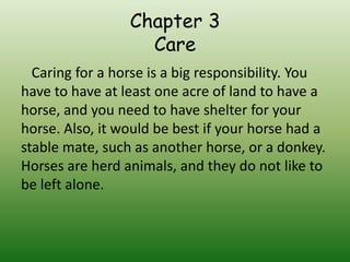 Chapter 3
                   Care
  Caring for a horse is a big responsibility. You
have to have at least one acre of land to have a
horse, and you need to have shelter for your
horse. Also, it would be best if your horse had a
stable mate, such as another horse, or a donkey.
Horses are herd animals, and they do not like to
be left alone.
 
