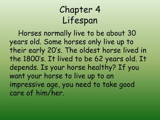 Chapter 4
                Lifespan
  Horses normally live to be about 30
years old. Some horses only live up to
their early 20’s. The oldest horse lived in
the 1800’s. It lived to be 62 years old. It
depends. Is your horse healthy? If you
want your horse to live up to an
impressive age, you need to take good
care of him/her.
 