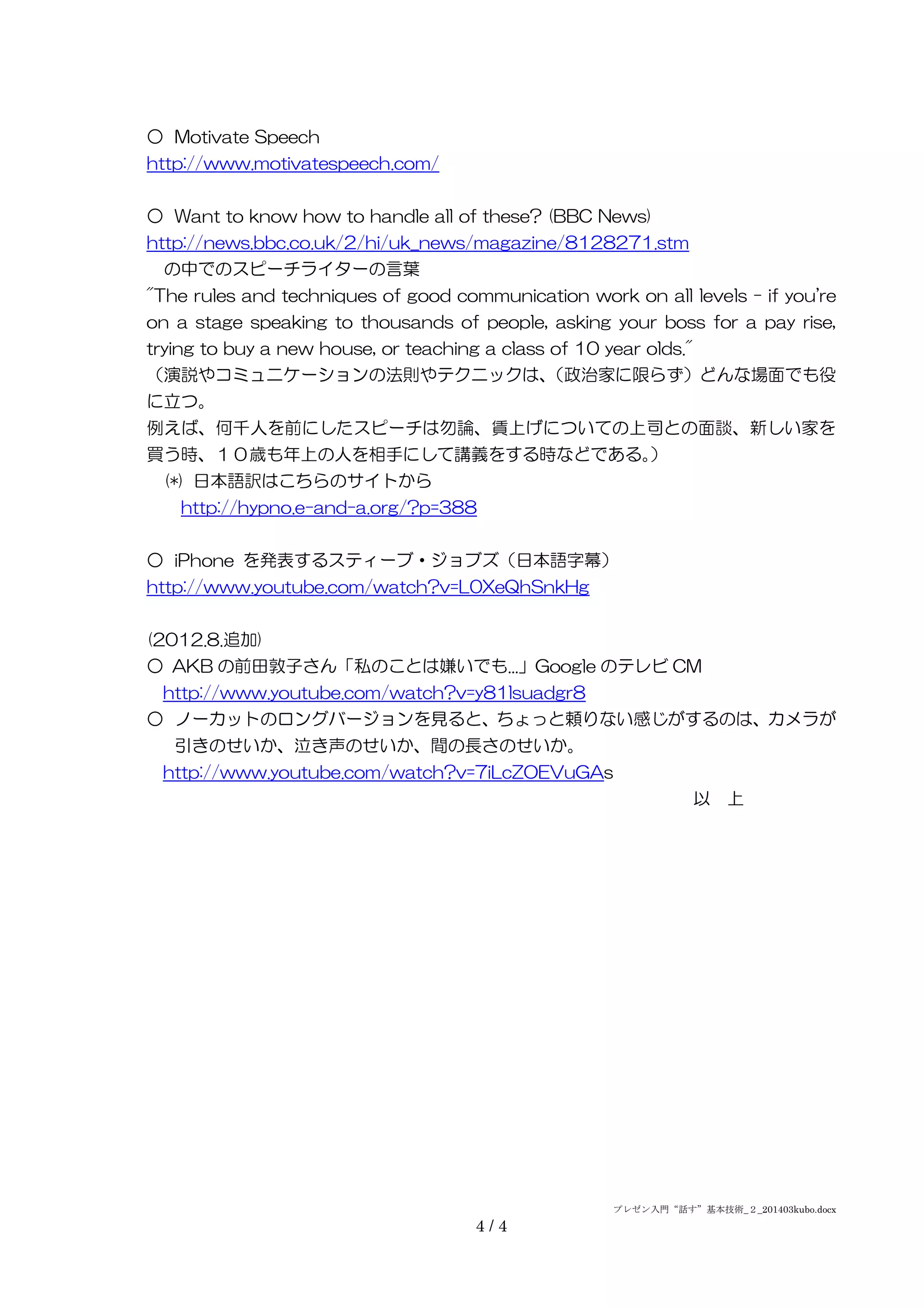 プレゼン入門“話す”基本技術_２_201403kubo.docx
4 / 4
○ Motivate Speech
http://www.motivatespeech.com/
○ Want to know how to handle all of these? (BBC News)
http://news.bbc.co.uk/2/hi/uk_news/magazine/8128271.stm
の中でのスピーチライターの言葉
"The rules and techniques of good communication work on all levels - if you're
on a stage speaking to thousands of people, asking your boss for a pay rise,
trying to buy a new house, or teaching a class of 10 year olds."
（演説やコミュニケーションの法則やテクニックは、（政治家に限らず）どんな場面でも役
に立つ。
例えば、何千人を前にしたスピーチは勿論、賃上げについての上司との面談、新しい家を
買う時、１０歳も年上の人を相手にして講義をする時などである。）
(*) 日本語訳はこちらのサイトから
http://hypno.e-and-a.org/?p=388
○ iPhone を発表するスティーブ・ジョブズ（日本語字幕）
http://www.youtube.com/watch?v=L0XeQhSnkHg
(2012.8.追加)
○ AKB の前田敦子さん「私のことは嫌いでも...」Google のテレビ CM
http://www.youtube.com/watch?v=y81lsuadgr8
○ ノーカットのロングバージョンを見ると、ちょっと頼りない感じがするのは、カメラが
引きのせいか、泣き声のせいか、間の長さのせいか。
http://www.youtube.com/watch?v=7iLcZOEVuGAs
以 上
 