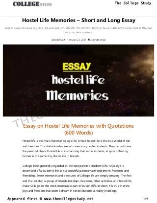 Hostel Life Memories – Short and Long Essay
english essays for class or grade (1st, 2nd, 3rd, 4th, 5th, 6th, 7th, 8th, 9th, 10th) fsc, fa, ics (11th, 12th) ba bsc (3rd & 4th year)
css, pms, ielts students
Editorial Staff • January 23, 2019  3 minutes read
Essay on Hostel Life Memories with Quotations
(600 Words)
Hostel life is the main charm of college life. In fact, hostel life is the true World of fun
and freedom. The students who live in homes envy hostel students. They do not have
the parental check. Hostel life is so charming that some students, in spite of having
homes in the same city, like to live in hostels.
College life is generally regarded as the best part of a student’s life. A College is
dreamland of a student’s life. It is a beautiful panorama of enjoyment, freedom, and
friendship. Sweet memories and pleasures of College life are simply amazing. The first
and the last day, a group of friends, holidays, functions, other activities, and hostel life
make College life the most memorable part of student life. In short, it is true that the
joys and freedom that seem a dream in school become a reality in college.
thecollegestudy.net
1/4
The College Study
Appeared first @ www.thecollegestudy.net
https://w
w
w
.thecollegestudy.net/
 