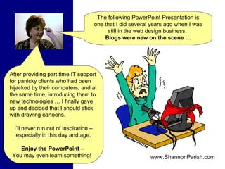 The following PowerPoint Presentation is one that I did several years ago when I was still in the web design business.  Blogs were new on the scene … After providing part time IT support for panicky clients who had been hijacked by their computers, and at the same time, introducing them to new technologies … I finally gave up and decided that I should stick with drawing cartoons.  I’ll never run out of inspiration – especially in this day and age. Enjoy the PowerPoint –   You may even learn something!  www.ShannonParish.com 