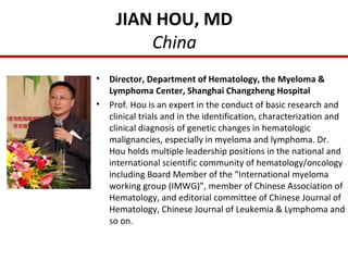 JIAN HOU, MD
China
• Director, Department of Hematology, the Myeloma &
Lymphoma Center, Shanghai Changzheng Hospital
• Prof. Hou is an expert in the conduct of basic research and
clinical trials and in the identification, characterization and
clinical diagnosis of genetic changes in hematologic
malignancies, especially in myeloma and lymphoma. Dr.
Hou holds multiple leadership positions in the national and
international scientific community of hematology/oncology
including Board Member of the “International myeloma
working group (IMWG)”, member of Chinese Association of
Hematology, and editorial committee of Chinese Journal of
Hematology, Chinese Journal of Leukemia & Lymphoma and
so on.
 