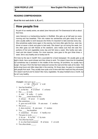 HOW PEOPLE LIVE                                   New English File Elementary Unit
3


READING COMPREHENSION

Read the text and circle A, B, or C.


  How people live
  As part of our weekly series, we asked Jane Hancock and Tim Greenwood to tell us about
  their lives.

  Jane Hancock is a hardworking teacher in Sheffield. She gets up at half past six every
  morning and has breakfast. Then she makes her sandwiches and gets ready for work.
  Jane usually walks to work because she thinks it’s important to take exercise every day.
  She sometimes walks home again in the evening, but more often gets the bus. Jane has
  dinner at seven o’clock and goes to bed early. She doesn’t go out during the week, but
  she often goes out with friends at the weekend. Jane makes sure that she eats five
  portions of fruit and vegetables every day and fish twice a week. She hardly ever eats
  meat and she doesn’t smoke. For more exercise, Jane goes to the gym three times a
  week. She’s very healthy and is hardly ever ill.

Tim lives by the sea in Cardiff. He’s a journalist for a local newspaper. He usually gets up at
eight o’clock, has a quick shower and then drives to work. Tim doesn’t have time for breakfast,
but sometimes has a sandwich in the middle of the morning. At lunchtime, he usually has a
burger. He buys it from the fast food restaurant across the road and then eats at his desk. Tim
works long hours and often stays late in the evening. On those days, he goes to a restaurant
with people from work. They usually have quite a lot of wine with their meal and they all smoke.
Tim doesn’t eat fruit and he doesn’t like many vegetables. He plays football once a month, but
he isn’t very healthy.



   Example: Jane gets up at _____.
            A 7.00     B 6.30 C 6.00
   1 Jane has breakfast _____.
     A on the bus     B at school    C at home
   2 She _____ to work.
     A runs     B walks      C cycles
   3 She _____ comes home by bus.
     A always      B never     C usually
   4 She sometimes _____.
     A goes out in the week      B eats meat   C smokes
   5 She never _____.
     A does exercise B eats meat        C smokes
   6 Tim _____ has breakfast.
     A sometimes       B never     C hardly ever
   7 Tim goes to work _____.
     A by car     B by bus     C by train
   8 Tim often has lunch _____.
     A in a fast food restaurant   B at home     C at work
   9 Tim often drinks _____.
 