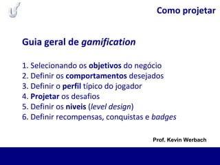 Como projetar
Guia geral de gamification
1. Selecionando os objetivos do negócio
2. Definir os comportamentos desejados
3. Definir o perfil típico do jogador
4. Projetar os desafios
5. Definir os niveis (level design)
6. Definir recompensas, conquistas e badges
Prof. Kevin Werbach
 