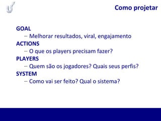 Como projetar
GOAL
– Melhorar resultados, viral, engajamento
ACTIONS
– O que os players precisam fazer?
PLAYERS
– Quem são os jogadores? Quais seus perfis?
SYSTEM
– Como vai ser feito? Qual o sistema?
 