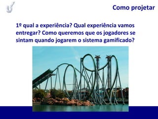 Como projetar
1º qual a experiência? Qual experiência vamos
entregar? Como queremos que os jogadores se
sintam quando jogarem o sistema gamificado?
 
