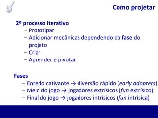 Como projetar
2º processo iterativo
– Prototipar
– Adicionar mecânicas dependendo da fase do
projeto
– Criar
– Aprender e pivotar
Fases
– Enredo cativante → diversão rápido (early adopters)
– Meio do jogo → jogadores extrísicos (fun extrísico)
– Final do jogo → jogadores intrísicos (fun intrísica)
 