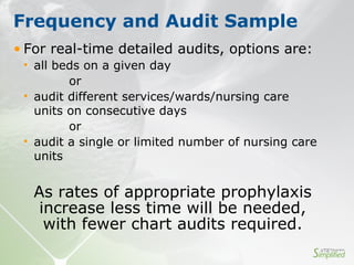 • For real-time detailed audits, options are:
• all beds on a given day
or
• audit different services/wards/nursing care
units on consecutive days
or
• audit a single or limited number of nursing care
units
Frequency and Audit Sample
As rates of appropriate prophylaxis
increase less time will be needed,
with fewer chart audits required.
 