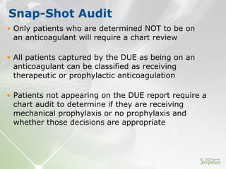 • Only patients who are determined NOT to be on
an anticoagulant will require a chart review
• All patients captured by the DUE as being on an
anticoagulant can be classified as receiving
therapeutic or prophylactic anticoagulation
• Patients not appearing on the DUE report require a
chart audit to determine if they are receiving
mechanical prophylaxis or no prophylaxis and
whether those decisions are appropriate
Snap-Shot Audit
 