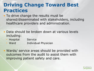• To drive change the results must be
shared/disseminated with stakeholders, including
healthcare providers and administration.
• Data should be broken down at various levels
including:
• Hospital Service
• Ward Individual Physician
• Wards/ service areas should be provided with
outcomes from the audit to assist them with
improving patient safety and care.
Driving Change Toward Best
Practices
 