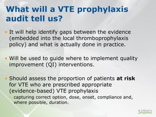 • It will help identify gaps between the evidence
(embedded into the local thromboprophylaxis
policy) and what is actually done in practice.
• Will be used to guide where to implement quality
improvement (QI) interventions.
• Should assess the proportion of patients at risk
for VTE who are prescribed appropriate
(evidence-based) VTE prophylaxis
− capturing correct option, dose, onset, compliance and,
where possible, duration.
What will a VTE prophylaxis
audit tell us?
 