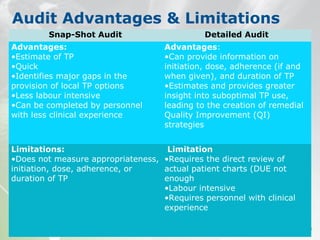 Audit Advantages & Limitations
Snap-Shot Audit Detailed Audit
Advantages:
•Estimate of TP
•Quick
•Identifies major gaps in the
provision of local TP options
•Less labour intensive
•Can be completed by personnel
with less clinical experience
Advantages:
•Can provide information on
initiation, dose, adherence (if and
when given), and duration of TP
•Estimates and provides greater
insight into suboptimal TP use,
leading to the creation of remedial
Quality Improvement (QI)
strategies
Limitations:
•Does not measure appropriateness,
initiation, dose, adherence, or
duration of TP
Limitation
•Requires the direct review of
actual patient charts (DUE not
enough
•Labour intensive
•Requires personnel with clinical
experience
 