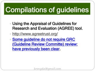 Compilations of guidelines
 Using the Appraisal of Guidelines for
Research and Evaluation (AGREE) tool.
 http://www.agreetrust.org/
 Some guideline do not require GRC
(Guideline Review Committe) review:
have previously been clear.
krongdai@gmail.com
 