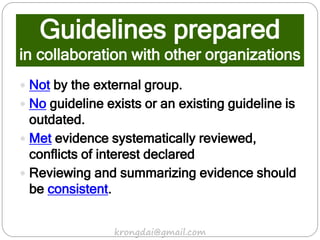 Guidelines prepared
in collaboration with other organizations
 Not by the external group.
 No guideline exists or an existing guideline is
outdated.
 Met evidence systematically reviewed,
conflicts of interest declared
 Reviewing and summarizing evidence should
be consistent.
krongdai@gmail.com
 