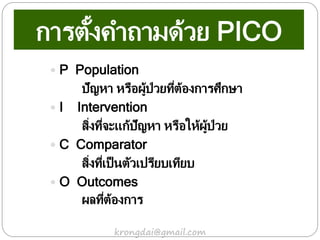 การตั้งคาถามด้วย PICO
 P Population
ปัญหา หรือผู้ป่วยที่ต้องการศึกษา
 I Intervention
สิ่งที่จะแก้ปัญหา หรือให้ผู้ป่วย
 C Comparator
สิ่งที่เป็นตัวเปรียบเทียบ
 O Outcomes
ผลที่ต้องการ
krongdai@gmail.com
 
