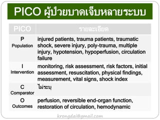 PICO รายละเอียด
P
Population
injured patients, trauma patients, traumatic
shock, severe injury, poly-trauma, multiple
injury, hypotension, hypoperfusion, circulation
failure
I
Intervention
monitoring, risk assessment, risk factors, initial
assessment, resuscitation, physical findings,
measurement, vital signs, shock index
C
Comparator
ไม่ระบุ
O
Outcomes
perfusion, reversible end-organ function,
restoration of circulation, hemodynamic
krongdai@gmail.com
PICO ผู้ป่วยบาดเจ็บหลายระบบ
 