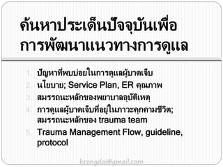 ค้นหาประเด็นปัจจุบันเพื่อ
การพัฒนาแนวทางการดูแล
1. ปัญหาที่พบบ่อยในการดูแลผู้บาดเจ็บ
2. นโยบาย; Service Plan, ER คุณภาพ
3. สมรรถนะหลักของพยาบาลอุบัติเหตุ
4. การดูแลผู้บาดเจ็บที่อยู่ในภาวะคุกคามชีวิต;
สมรรถนะหลักของ trauma team
5. Trauma Management Flow, guideline,
protocol
krongdai@gmail.com
 