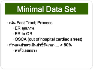 Minimal Data Set
 เน้น Fast Tract; Process
ER คุณภาพ
ER to OR
OSCA (out of hospital cardiac arrest)
 กาหนดตัวเลขเป็นตัวชี้วัดเวลา.... > 80%
หาตัวเลขกลาง
 