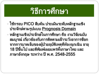 วิธีการศึกษา
 ใช้กรอบ PICO สืบค้น ประเมินระดับหลักฐานเชิง
ประจักษ์ตามรูปแบบ Prognosis Domain
 หลักฐานเชิงประจักษ์ในการศึกษา คือ งานวิจัยฉบับ
สมบูรณ์ เกี่ยวข้องกับการติดตามเฝ้ าระวังอาการช็อก
จากการบาดเจ็บของผู้ป่วยอุบัติเหตุที่ห้องฉุกเฉิน อายุ
18 ปีขึ้นไป และตีพิมพ์เผยแพร่ทั้งภาษาไทย และ
ภาษาอังกฤษ ระหว่าง ปี พ.ศ. 2548-2555
 