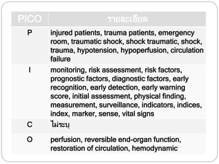 PICO รายละเอียด
P injured patients, trauma patients, emergency
room, traumatic shock, shock traumatic, shock,
trauma, hypotension, hypoperfusion, circulation
failure
I monitoring, risk assessment, risk factors,
prognostic factors, diagnostic factors, early
recognition, early detection, early warning
score, initial assessment, physical finding,
measurement, surveillance, indicators, indices,
index, marker, sense, vital signs
C ไม่ระบุ
O perfusion, reversible end-organ function,
restoration of circulation, hemodynamic
 