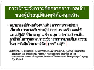การเฝ้ าระวังภาวะช็อกจากการบาดเจ็บ
ของผู้ป่วยอุบัติเหตุที่ห้องฉุกเฉิน
 พยาบาลอุบัติเหตุห้องฉุกเฉิน ควรรวบรวมข้อมูล
เกี่ยวกับการบาดเจ็บของผู้ป่วยอย่างรวดเร็ว และใช้
แนวปฏิบัติที่มีมาตรฐาน ซึ่งระบุการกาซาบเลือดเป็น
ตัวชี้วัดในการค้นหาภาวะช็อกจากการบาดเจ็บและช่วย
ในการตัดสินใจทางคลินิก (ระดับ 4)22
Soderlund, T., Tulikoura, I., Niemela, M., &Handolin, L. (2009). Traumatic
deaths in the emergency room: A retrospective analysis of 115
consecutive cases. European Journal ofTrauma and Emergency Surgery,
5, 455-462.
 