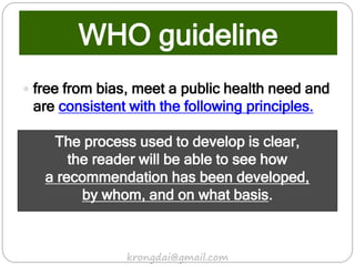  free from bias, meet a public health need and
are consistent with the following principles.
The process used to develop is clear,
the reader will be able to see how
a recommendation has been developed,
by whom, and on what basis.
WHO guideline
krongdai@gmail.com
 