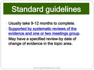 Standard guidelines
 Usually take 9-12 months to complete.
 Supported by systematic reviews of the
evidence and one or two meetings group.
 May have a specified review-by date of
change of evidence in the topic area.
krongdai@gmail.com
 