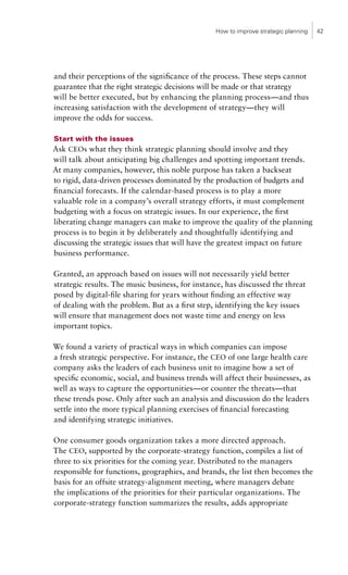 How to improve strategic planning   42




and their perceptions of the significance of the process. These steps cannot
guarantee that the right strategic decisions will be made or that strategy
will be better executed, but by enhancing the planning process—and thus
increasing satisfaction with the development of strategy—they will
improve the odds for success.

Start with the issues
Ask CEOs what they think strategic planning should involve and they
will talk about anticipating big challenges and spotting important trends.
At many companies, however, this noble purpose has taken a backseat
to rigid, data-driven processes dominated by the production of budgets and
financial forecasts. If the calendar-based process is to play a more
valuable role in a company’s overall strategy efforts, it must complement
budgeting with a focus on strategic issues. In our experience, the first
liberating change managers can make to improve the quality of the planning
process is to begin it by deliberately and thoughtfully identifying and
discussing the strategic issues that will have the greatest impact on future
business performance.

Granted, an approach based on issues will not necessarily yield better
strategic results. The music business, for instance, has discussed the threat
posed by digital-file sharing for years without finding an effective way
of dealing with the problem. But as a first step, identifying the key issues
will ensure that management does not waste time and energy on less
important topics.

We found a variety of practical ways in which companies can impose
a fresh strategic perspective. For instance, the CEO of one large health care
company asks the leaders of each business unit to imagine how a set of
specific economic, social, and business trends will affect their businesses, as
well as ways to capture the opportunities—or counter the threats—that
these trends pose. Only after such an analysis and discussion do the leaders
settle into the more typical planning exercises of financial forecasting
and identifying strategic initiatives.

One consumer goods organization takes a more directed approach.
The CEO, supported by the corporate-strategy function, compiles a list of
three to six priorities for the coming year. Distributed to the managers
responsible for functions, geographies, and brands, the list then becomes the
basis for an offsite strategy-alignment meeting, where managers debate
the implications of the priorities for their particular organizations. The
corporate-strategy function summarizes the results, adds appropriate
 