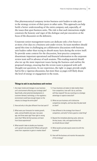 How to improve strategic planning           44




  One pharmaceutical company invites business unit leaders to take part
  in the strategy reviews of their peers in other units. This approach can help
  build a better understanding of the entire company and, especially, of
  the issues that span business units. The risk is that such interactions might
  constrain the honesty and vigor of the dialogue and put executives at the
  focus of the discussion on the defensive.

  Corporate senior-management teams can dedicate only a few hours or
  at most a few days to a business unit under review. So team members should
  spend this time in challenging yet collaborative discussions with business
  unit leaders rather than trying to absorb many facts during the review itself.
  To provide some context for the discussion, best-practice companies
  disseminate important operational and financial information to the corporate
  review team well in advance of such sessions. This reading material should
  also tee up the most important issues facing the business and outline the
  proposed strategy, ensuring that the review team is prepared with well-
  thought-out questions. In our experience, the right 10 pages provide ample
  fuel to fire a vigorous discussion, but more than 25 pages will likely douse
  the level of energy or engagement in the room.



  Things to ask in any business unit review
1. Are major trends and changes in your business           5. If your business unit plans to take market share
   unit’s environment affecting your strategic plan?          from competitors, how will it do so, and how
   Specifically, what potential developments in               will they respond? Are you counting on a strategic
   customer demand, technology, or the regulatory             advantage or superior execution?
   environment could have enough impact on the
   industry to change the entire plan?                     6. What are your business unit’s distinctive
                                                              competitive strengths, and how does the plan build
2. How and why is this plan different from last year’s?       on them?

3. What were your forecasts for market growth,             7. How different is the strategy from those of
   sales, and profitability last year, two years              competitors, and why? Is that a good or a bad thing?
   ago, and three years ago? How right or wrong
   were they? What did the business unit learn             8. Beyond the immediate planning cycle, what are
   from those experiences?                                    the key issues, risks, and opportunities that
                                                              we should discuss today?
4. What would it take to double your business
   unit’s growth rate and profits? Where will growth       9. What would a private-equity owner do with this
   come from: expansion or gains in market share?             business?

                                                          10. How will the business unit monitor the execution
                                                              of this strategy?
 