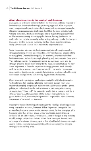 45    The McKinsey Quarterly 2007 Number 3




     Adapt planning cycles to the needs of each business
     Managers are justifiably concerned about the resources and time required to
     implement an issues-based strategic-planning approach. One easy—yet
     rarely adopted—solution is to free business units from the need to conduct
     this rigorous process every single year. In all but the most volatile, high-
     velocity industries, it is hard to imagine that a major strategic redirection
     will be necessary every planning cycle. In fact, forcing businesses to
     undertake this exercise annually is distracting and may even be detrimental.
     Managers need to focus on executing the last plan’s major initiatives,
     many of which can take 18 to 36 months to implement fully.

     Some companies alternate the business units that undergo the complete
     strategic-planning process (as opposed to abbreviated annual updates of the
     existing plan). One media company, for example, requires individual
     business units to undertake strategic planning only every two or three years.
     This cadence enables the corporate senior-management team and its
     strategy group to devote more energy to the business units that are “at bat.”
     More important, it frees the corporate-strategy group to work directly
     with the senior team on critical issues that affect the entire company—
     issues such as developing an integrated digitization strategy and addressing
     unforeseen changes in the fast-moving digital-media landscape.

     Other companies use trigger mechanisms to decide which business units
     will undergo a full strategic-planning exercise in a given year. One
     industrial company assigns each business unit a color-coded grade—green,
     yellow, or red—based on the unit’s success in executing the existing
     strategic plan. “Code red,” for example, would slate a business unit for a
     strategy review. Although many of the metrics that determine the
     grade are financial, some may be operational to provide a more complete
     assessment of the unit’s performance.

     Freeing business units from participating in the strategic-planning process
     every year raises a caveat, however. When important changes in the
     external environment occur, senior managers must be able to engage with
     business units that are not under review and make major strategic
     decisions on an ad hoc basis. For instance, a major merger in any industry
     would prompt competitors in it to revisit their strategies. Indeed, one
     advantage of a tailored planning cycle is that it builds slack into the strategic-
     review system, enabling management to address unforeseen but pressing
     strategic issues as they arise.
 