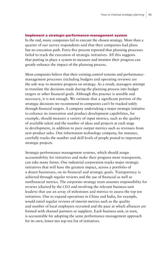 How to improve strategic planning   46




Implement a strategic-performance-management system
In the end, many companies fail to execute the chosen strategy. More than a
quarter of our survey respondents said that their companies had plans
but no execution path. Forty-five percent reported that planning processes
failed to track the execution of strategic initiatives. All this suggests
that putting in place a system to measure and monitor their progress can
greatly enhance the impact of the planning process.

Most companies believe that their existing control systems and performance-
management processes (including budgets and operating reviews) are
the sole way to monitor progress on strategy. As a result, managers attempt
to translate the decisions made during the planning process into budget
targets or other financial goals. Although this practice is sensible and
necessary, it is not enough. We estimate that a significant portion of the
strategic decisions we recommend to companies can’t be tracked solely
through financial targets. A company undertaking a major strategic initiative
to enhance its innovation and product-development capabilities, for
example, should measure a variety of input metrics, such as the quality
of available talent and the number of ideas and projects at each stage
in development, in addition to pure output metrics such as revenues from
new-product sales. One information technology company, for instance,
carefully tracks the number and skill levels of people posted to important
strategic projects.

Strategic-performance-management systems, which should assign
accountability for initiatives and make their progress more transparent,
can take many forms. One industrial corporation tracks major strategic
initiatives that will have the greatest impact, across a portfolio of
a dozen businesses, on its financial and strategic goals. Transparency is
achieved through regular reviews and the use of financial as well as
nonfinancial metrics. The corporate-strategy team assumes responsibility for
reviews (chaired by the CEO and involving the relevant business-unit
leaders) that use an array of milestones and metrics to assess the top ten
initiatives. One to expand operations in China and India, for example,
would entail regular reviews of interim metrics such as the quality
and number of local employees recruited and the pace at which alliances are
formed with channel partners or suppliers. Each business unit, in turn,
is accountable for adopting the same performance-management approach
for its own, lower-tier top-ten list of initiatives.
 