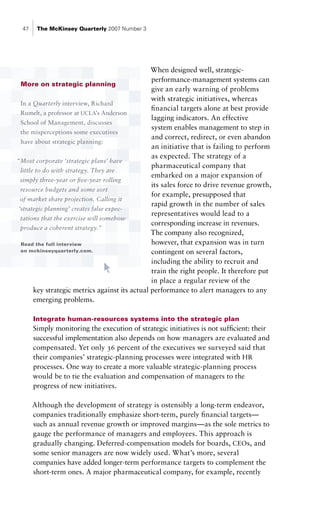 47    The McKinsey Quarterly 2007 Number 3




                                                 When designed well, strategic-
                                                 performance-management systems can
  More on strategic planning
                                                 give an early warning of problems
                                                 with strategic initiatives, whereas
  In a Quarterly interview, Richard
                                                 financial targets alone at best provide
  Rumelt, a professor at UCLA’s Anderson
                                                 lagging indicators. An effective
  School of Management, discusses
                                                 system enables management to step in
  the misperceptions some executives
                                                 and correct, redirect, or even abandon
  have about strategic planning:
                                                 an initiative that is failing to perform
                                                 as expected. The strategy of a
“Most corporate ‘strategic plans’ have
                                                 pharmaceutical company that
  little to do with strategy. They are
                                                 embarked on a major expansion of
  simply three-year or five-year rolling
                                                 its sales force to drive revenue growth,
  resource budgets and some sort
                                                 for example, presupposed that
  of market share projection. Calling it
                                                 rapid growth in the number of sales
 ‘strategic planning’ creates false expec-
                                                 representatives would lead to a
  tations that the exercise will somehow
                                                 corresponding increase in revenues.
  produce a coherent strategy.”
                                                 The company also recognized,
  Read the full interview                        however, that expansion was in turn
  on mckinseyquarterly.com.                      contingent on several factors,
                                                 including the ability to recruit and
                                                 train the right people. It therefore put
                                                 in place a regular review of the
        key strategic metrics against its actual performance to alert managers to any
        emerging problems.

       Integrate human-resources systems into the strategic plan
       Simply monitoring the execution of strategic initiatives is not sufficient: their
       successful implementation also depends on how managers are evaluated and
       compensated. Yet only 36 percent of the executives we surveyed said that
       their companies’ strategic-planning processes were integrated with HR
       processes. One way to create a more valuable strategic-planning process
       would be to tie the evaluation and compensation of managers to the
       progress of new initiatives.

       Although the development of strategy is ostensibly a long-term endeavor,
       companies traditionally emphasize short-term, purely financial targets—
       such as annual revenue growth or improved margins—as the sole metrics to
       gauge the performance of managers and employees. This approach is
       gradually changing. Deferred-compensation models for boards, CEOs, and
       some senior managers are now widely used. What’s more, several
       companies have added longer-term performance targets to complement the
       short-term ones. A major pharmaceutical company, for example, recently
 