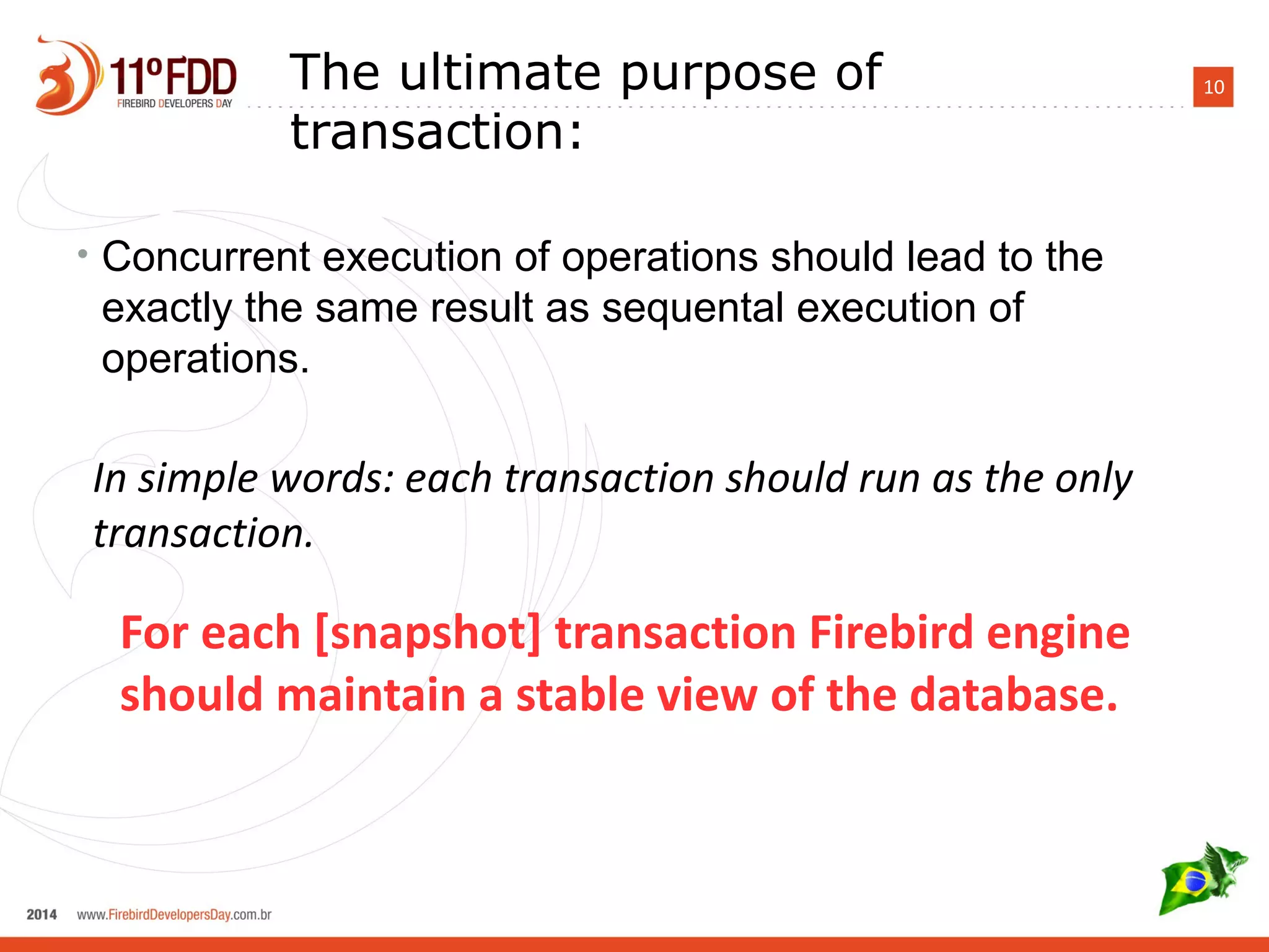 10The ultimate purpose of
transaction:
• Concurrent execution of operations should lead to the
exactly the same result as sequental execution of
operations.
For each [snapshot] transaction Firebird engine should
maintain a stable view of the database.
In simple words: each transaction should run as the only
transaction.
 