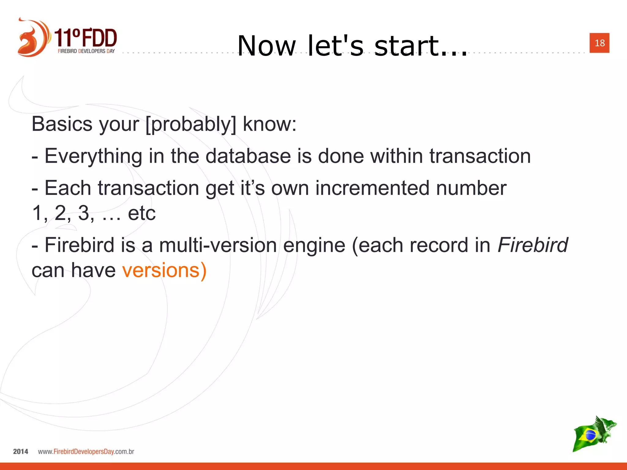 18
Now let's start...
Basics your [probably] know:
- Everything in the database is done within transaction
- Each transaction gets own incremental number
1, 2, 3, … etc
- Firebird is a multi-version engine (each record in Firebird
can have versions)
 