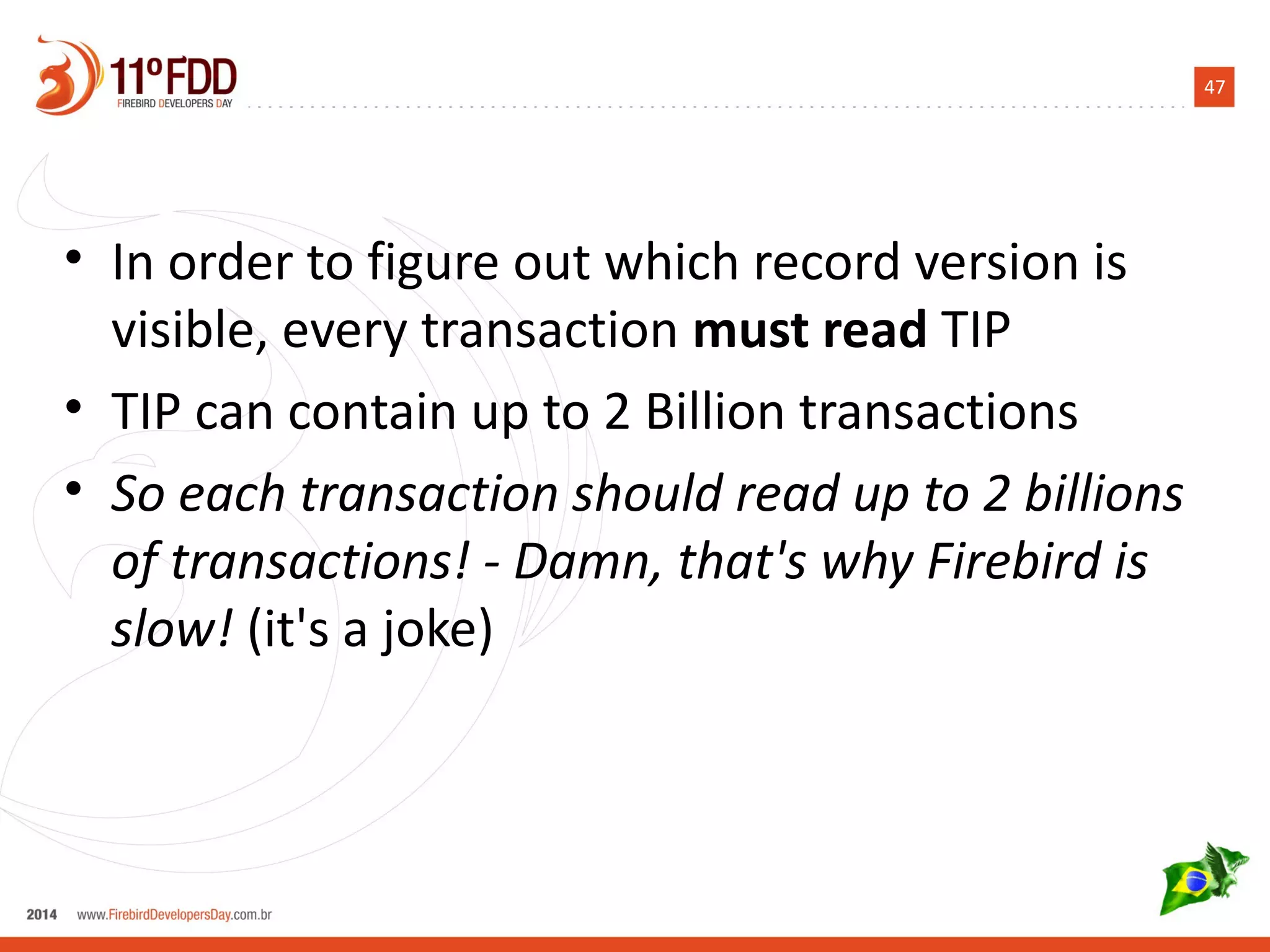 47
• In order to figure out which record version is
visible, every transaction must read TIP
• TIP can contain up to 2 Billion transactions
• So each transaction should read up to 2 billions
of transactions! - Damn, that's why Firebird is
slow! (it's a joke)
 