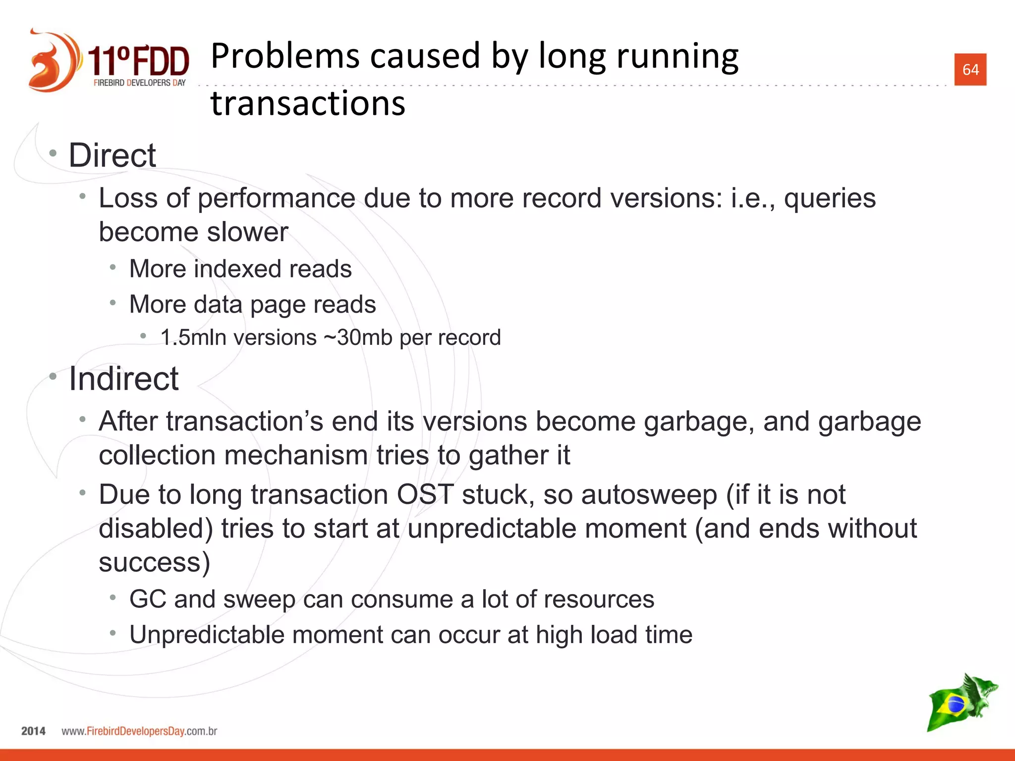 64
• Direct
• Loss of performance due to more record versions: i.e., queries
become slower
• More indexed reads
• More data page reads
• 1.5mln versions ~30mb per record
• Indirect
• After transaction’s end its versions become garbage, and garbage
collection mechanism tries to gather it
• Due to long transaction OST stuck, so autosweep (if it is not
disabled) tries to start at unpredictable moment (and ends without
success)
• GC and sweep can consume a lot of resources
• Unpredictable moment can occur at high load time
Problems caused by long running
transactions
 