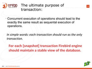 10The ultimate purpose of
transaction:
• Concurrent execution of operations should lead to the
exactly the same result as sequental execution of
operations.
For each [snapshot] transaction Firebird engine should
maintain a stable view of the database.
In simple words: each transaction should run as the only
transaction.
 