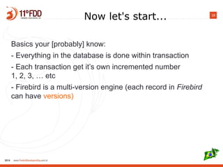 18
Now let's start...
Basics your [probably] know:
- Everything in the database is done within transaction
- Each transaction gets own incremental number
1, 2, 3, … etc
- Firebird is a multi-version engine (each record in Firebird
can have versions)
 