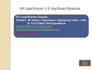For Load Runner Classes:
Contact: Mr. Rajesh –Performance Engineering Trainer - India
9+ Yrs of Real Time Experience
www.LoadRunner-Training.com
myonlinetrainingsolutions@gmail.com
+91-9908590985
HP Load Runner 11.5 Key Board Shortcuts
 