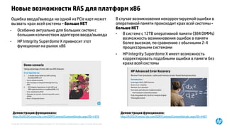 © Copyright 2015 Hewlett-Packard Development Company, L.P. The information contained herein is subject to change without notice.
Новые возможности RAS для платформ x86
Ошибка ввода/вывода на одной из PCIe карт может
вызвать крах всей системы - больше НЕТ
• Особенно актуально для больших систем с
большим количеством адаптеров ввода/вывода
• HP Integrity Superdome X привносит этот
функционал на рынок x86
В случае возникновения некорректируемой ошибки в
оперативной памяти происходит крах всей системы -
больше НЕТ
• В системе с 12TB оперативной памяти (384 DIMMs)
возможность возникновения ошибок в памяти
более высокая, по сравнению с обычными 2-4
процессорными системами
• HP Integrity Superdome X имеет возможность
корректировать подобными ошибки в памяти без
краха всей системы
Демонстрация функционала:
http://h20324.www2.hp.com/SDP/Content/ContentDetails.aspx?ID=4376
Демонстрация функционала:
http://h20324.www2.hp.com/SDP/Content/ContentDetails.aspx?ID=4407
 