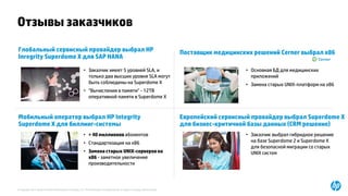 © Copyright 2015 Hewlett-Packard Development Company, L.P. The information contained herein is subject to change without notice.
Отзывы заказчиков
Глобальный сервисный провайдер выбрал HP
Inregrity Superdome X для SAP HANA
• Заказчик имеет 5 уровней SLA, и
только два высших уровня SLA могут
быть соблюдены на Superdome X
• "Вычисления в памяти" - 12TB
оперативной памяти в Superdome X
Поставщик медицинских решений Cerner выбрал x86
• Основная БД для медицинских
приложений
• Замена старых UNIX-платформ на x86
Мобильный оператор выбрал HP Integrity
Superdome X для биллинг-системы
• > 40 миллионов абонентов
• Стандартизация на x86
• Замена старых UNIX-серверов на
x86 - заметное увеличение
производительности
Европейский сервисный провайдер выбрал Superdome X
для бизнес-критичной базы данных (CRM решение)
• Заказчик выбрал гибридное решение
на базе Superdome 2 и Superdome X
для безопасной миграции со старых
UNIX систем
 