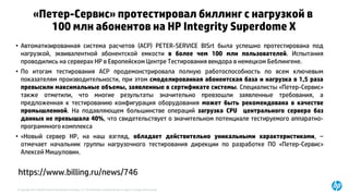 © Copyright 2015 Hewlett-Packard Development Company, L.P. The information contained herein is subject to change without notice.
«Петер-Сервис» протестировал биллинг с нагрузкой в
100 млн абонентов на HP Integrity Superdome X
• Автоматизированная система расчетов (АСР) PETER-SERVICE BISrt была успешно протестирована под
нагрузкой, эквивалентной абонентской емкости в более чем 100 млн пользователей. Испытания
проводились на серверах HP в Европейском Центре Тестирования вендора в немецком Беблингене.
• По итогам тестирования АСР продемонстрировала полную работоспособность по всем ключевым
показателям производительности, при этом смоделированная абонентская база и нагрузка в 1,5 раза
превысили максимальные объемы, заявленные в сертификате системы. Специалисты «Петер-Сервис»
также отметили, что многие результаты значительно превзошли заявленные требования, а
предложенная к тестированию конфигурация оборудования может быть рекомендована в качестве
промышленной. На подавляющем большинстве операций загрузка CPU центрального сервера баз
данных не превышала 40%, что свидетельствует о значительном потенциале тестируемого аппаратно-
программного комплекса
• «Новый сервер HP, на наш взгляд, обладает действительно уникальными характеристиками, –
отмечает начальник группы нагрузочного тестирования дирекции по разработке ПО «Петер-Сервис»
Алексей Мишуловин.
https://www.billing.ru/news/746
 