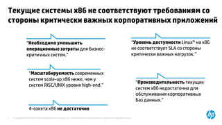 © Copyright 2013 Hewlett-Packard Development Company, L.P. The information contained herein is subject to change without notice.4
Текущие системы х86 не соответствуют требованиям со
стороны критически важных корпоративных приложений
“Уровень доступности Linux® на х86
не соответствует SLA со стороны
критически важных нагрузок.”
“Масштабируемость современных
систем scale-up x86 ниже, чем у
систем RISC/UNIX уровня high-end.”
“Производительность текущих
систем х86 недостаточна для
обслуживания корпоративных
Баз данных.”
4-сокета x86 не достаточно
“Необходимо уменьшить
операционные затраты для бизнес-
критичных систем.”
 
